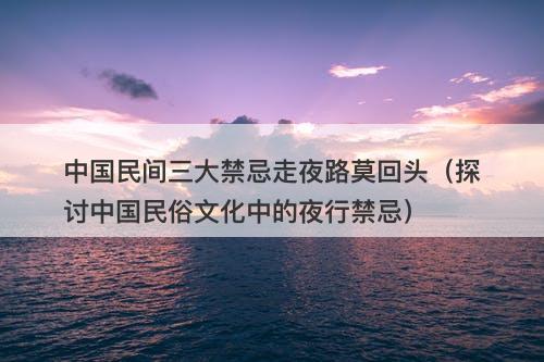 中国民间三大禁忌走夜路莫回头(探讨中国民俗文化中的夜行禁忌)-图1 中国民间三大禁忌走夜路莫回头(探讨中国民俗文化中的夜行禁忌)-图1