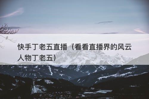 快手丁老五直播（看看直播界的风云人物丁老五）-图1