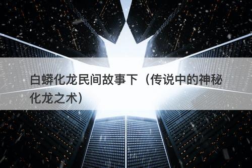 白蟒化龙民间故事下(传说中的神秘化龙之术)-图1 白蟒化龙民间故事下(传说中的神秘化龙之术)-图1