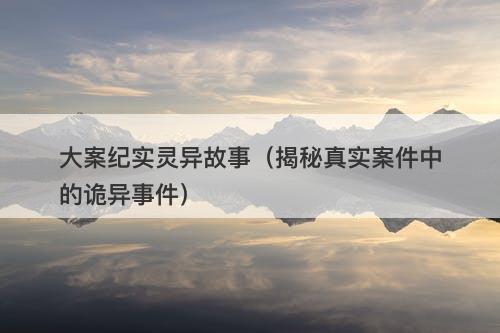 大案纪实灵异故事（揭秘真实案件中的诡异事件）-图1