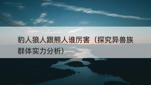 豹人狼人跟熊人谁厉害（探究异兽族群体实力分析）-图1