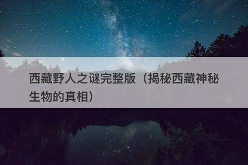 西藏野人之谜完整版（揭秘西藏神秘生物的真相）