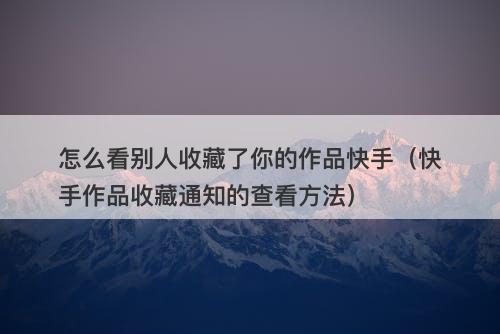 怎么看别人收藏了你的作品快手（快手作品收藏通知的查看方法）-图1