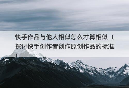 快手作品与他人相似怎么才算相似（探讨快手创作者创作原创作品的标准）-图1