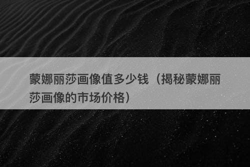 蒙娜丽莎画像值多少钱(揭秘蒙娜丽莎画像的市场价格)-图1 蒙娜丽莎画像值多少钱(揭秘蒙娜丽莎画像的市场价格)-图1