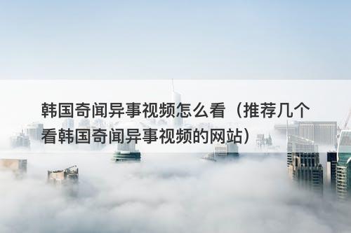 韩国奇闻异事视频怎么看（推荐几个看韩国奇闻异事视频的网站）-图1