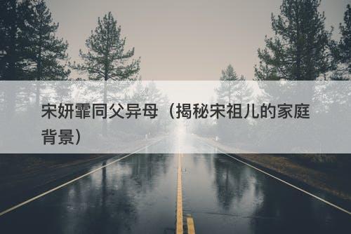 宋妍霏同父异母（揭秘宋祖儿的家庭背景）-图1