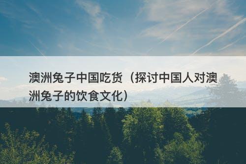 澳洲兔子中国吃货（探讨中国人对澳洲兔子的饮食文化）-图1