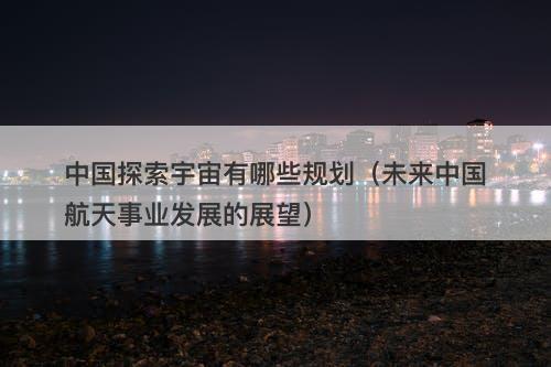 中国探索宇宙有哪些规划（未来中国航天事业发展的展望）-图1