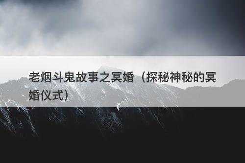 老烟斗鬼故事之冥婚（探秘神秘的冥婚仪式）-图1
