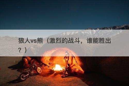 狼人vs熊（激烈的战斗，谁能胜出？）-图1