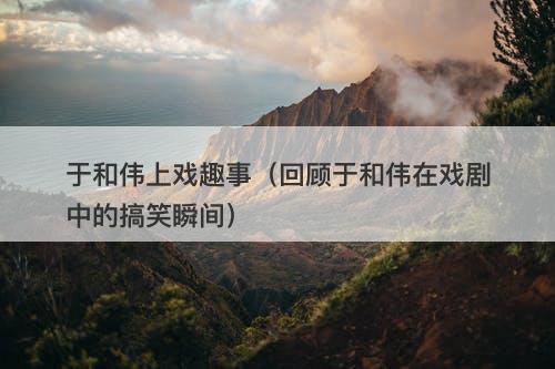 于和伟上戏趣事（回顾于和伟在戏剧中的搞笑瞬间）-图1