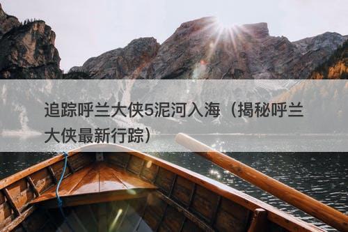 追踪呼兰大侠5泥河入海（揭秘呼兰大侠最新行踪）-图1