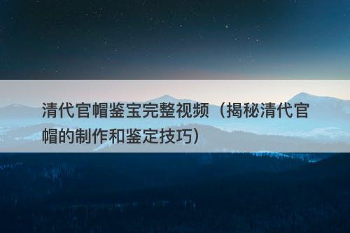 清代官帽鉴宝完整视频（揭秘清代官帽的制作和鉴定技巧）-图1