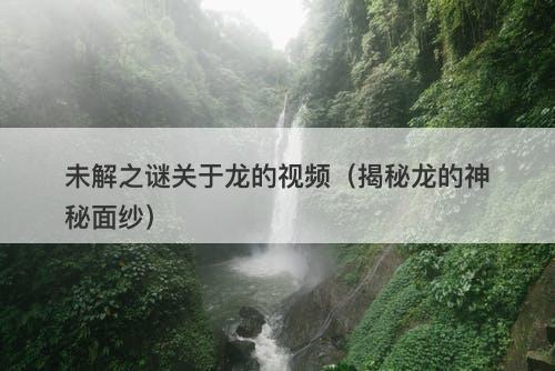 未解之谜关于龙的视频（揭秘龙的神秘面纱）-图1