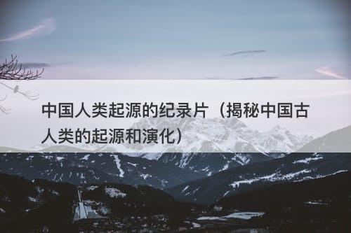中国人类起源的纪录片（揭秘中国古人类的起源和演化）-图1
