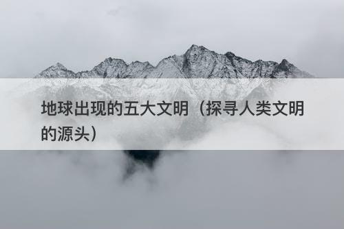 地球出现的五大文明（探寻人类文明的源头）-图1