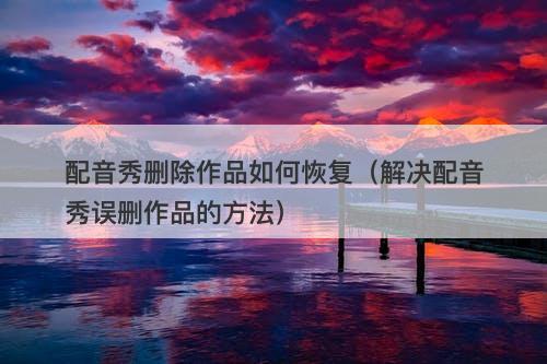 配音秀删除作品如何恢复（解决配音秀误删作品的方法）-图1