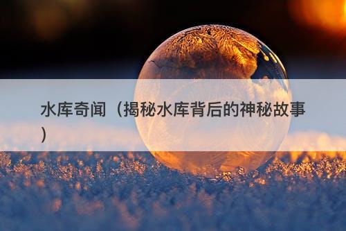 水库奇闻（揭秘水库背后的神秘故事）-图1