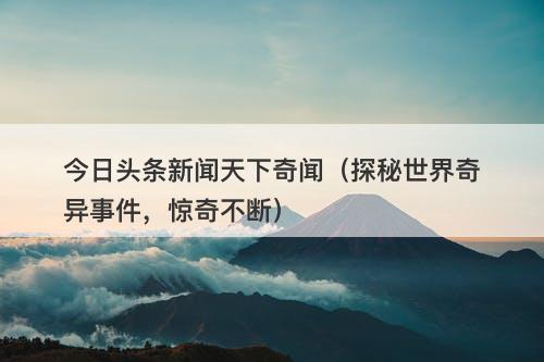 今日头条新闻天下奇闻（探秘世界奇异事件，惊奇不断）-图1