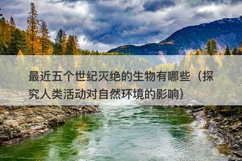 最近五个世纪灭绝的生物有哪些（探究人类活动对自然环境的影响）-图1