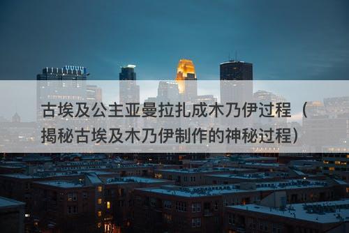 古埃及公主亚曼拉扎成木乃伊过程（揭秘古埃及木乃伊制作的神秘过程）-图1