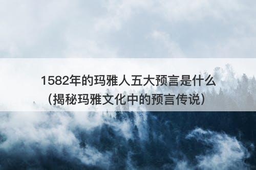 1582年的玛雅人五大预言是什么（揭秘玛雅文化中的预言传说）-图1