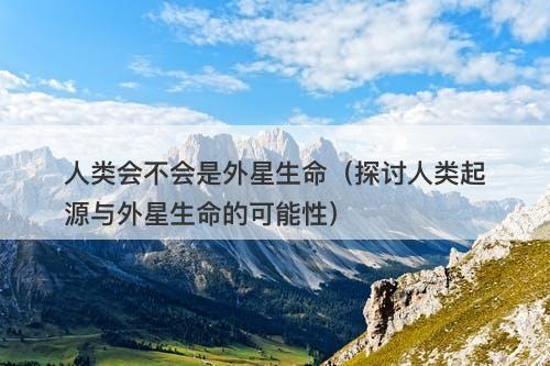 人类会不会是外星生命（探讨人类起源与外星生命的可能性）-图1