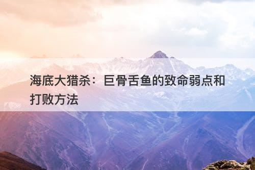 海底大猎杀：巨骨舌鱼的致命弱点和打败方法-图1