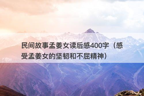 民间故事孟姜女读后感400字（感受孟姜女的坚韧和不屈精神）-图1