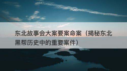 东北故事会大案要案命案（揭秘东北黑帮历史中的重要案件）-图1
