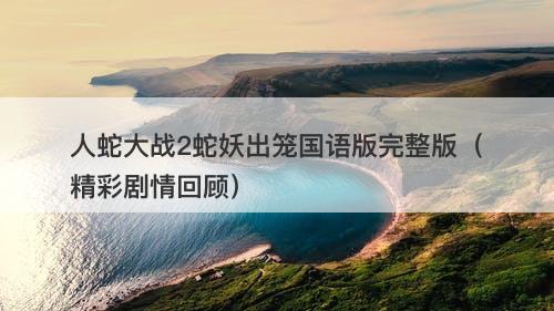 人蛇大战2蛇妖出笼国语版完整版（精彩剧情回顾）-图1
