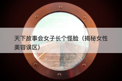 天下故事会女子长个怪脸（揭秘女性美容误区）-图1