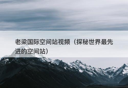 老梁国际空间站视频(探秘世界最先进的空间站)-图1 老梁国际空间站视频(探秘世界最先进的空间站)-图1