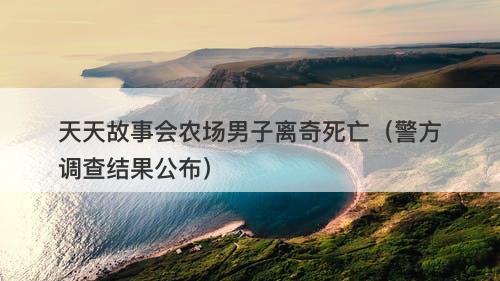 天天故事会农场男子离奇死亡（警方调查结果公布）-图1