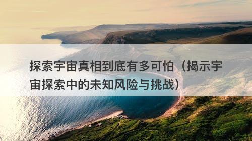 探索宇宙真相到底有多可怕(揭示宇宙探索中的未知风险与挑战)-图1 探索宇宙真相到底有多可怕(揭示宇宙探索中的未知风险与挑战)-图1