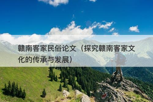 赣南客家民俗论文（探究赣南客家文化的传承与发展）-图1