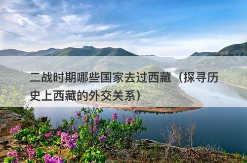 二战时期哪些国家去过西藏(探寻历史上西藏的外交关系)-图1 二战时期哪些国家去过西藏(探寻历史上西藏的外交关系)-图1