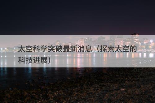 太空科学突破最新消息（探索太空的科技进展）-图1