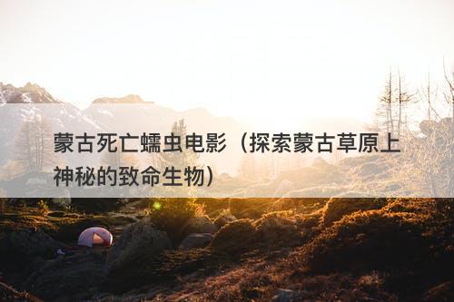 蒙古死亡蠕虫电影（探索蒙古草原上神秘的致命生物）-图1