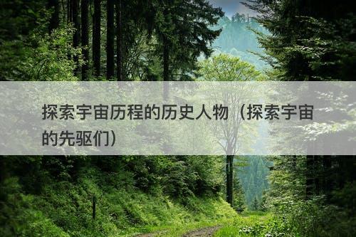探索宇宙历程的历史人物（探索宇宙的先驱们）-图1