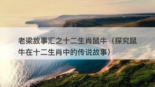 老梁故事汇之十二生肖鼠牛(探究鼠牛在十二生肖中的传说故事)-图1 老梁故事汇之十二生肖鼠牛(探究鼠牛在十二生肖中的传说故事)-图1