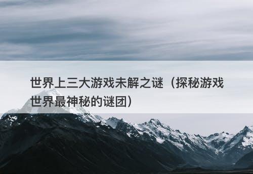世界上三大游戏未解之谜（探秘游戏世界最神秘的谜团）-图1