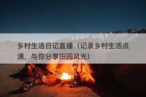 乡村生活日记直播（记录乡村生活点滴，与你分享田园风光）-图1
