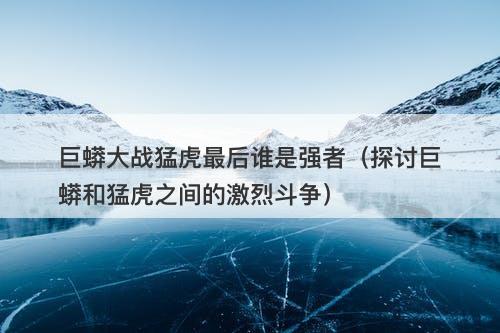 巨蟒大战猛虎最后谁是强者（探讨巨蟒和猛虎之间的激烈斗争）-图1