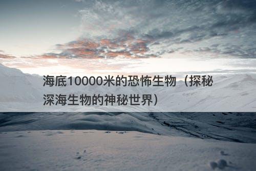 海底10000米的恐怖生物（探秘深海生物的神秘世界）-图1