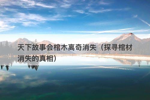 天下故事会棺木离奇消失（探寻棺材消失的真相）-图1