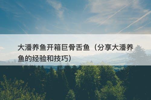 大潘养鱼开箱巨骨舌鱼（分享大潘养鱼的经验和技巧）-图1