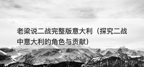 老梁说二战完整版意大利（探究二战中意大利的角色与贡献）-图1