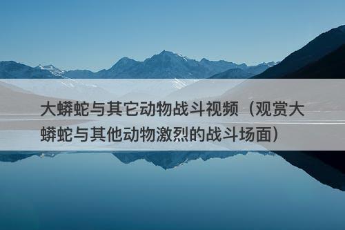 大蟒蛇与其它动物战斗视频（观赏大蟒蛇与其他动物激烈的战斗场面）-图1